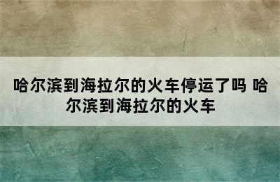 哈尔滨到海拉尔的火车停运了吗 哈尔滨到海拉尔的火车